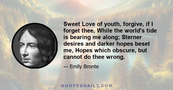 Sweet Love of youth, forgive, if I forget thee, While the world's tide is bearing me along; Sterner desires and darker hopes beset me, Hopes which obscure, but cannot do thee wrong.