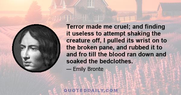 Terror made me cruel; and finding it useless to attempt shaking the creature off, I pulled its wrist on to the broken pane, and rubbed it to and fro till the blood ran down and soaked the bedclothes.