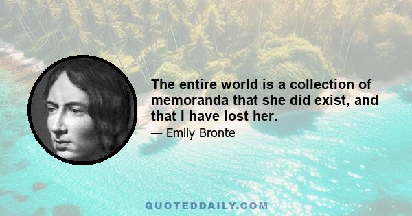 The entire world is a collection of memoranda that she did exist, and that I have lost her.