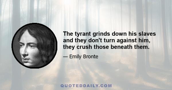 The tyrant grinds down his slaves and they don't turn against him, they crush those beneath them.