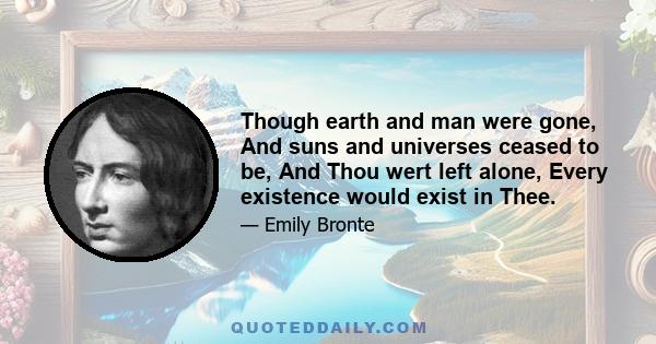 Though earth and man were gone, And suns and universes ceased to be, And Thou wert left alone, Every existence would exist in Thee.