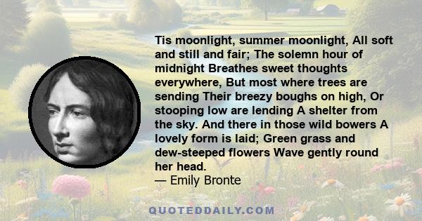 Tis moonlight, summer moonlight, All soft and still and fair; The solemn hour of midnight Breathes sweet thoughts everywhere, But most where trees are sending Their breezy boughs on high, Or stooping low are lending A