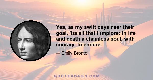 Yes, as my swift days near their goal, 'tis all that I implore: In life and death a chainless soul, with courage to endure.