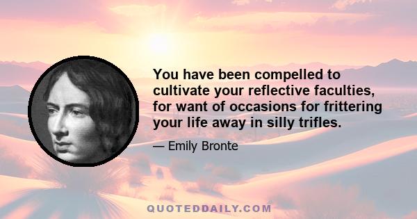 You have been compelled to cultivate your reflective faculties, for want of occasions for frittering your life away in silly trifles.