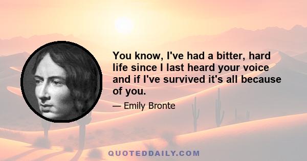 You know, I've had a bitter, hard life since I last heard your voice and if I've survived it's all because of you.