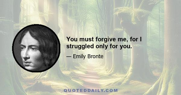 You must forgive me, for I struggled only for you.