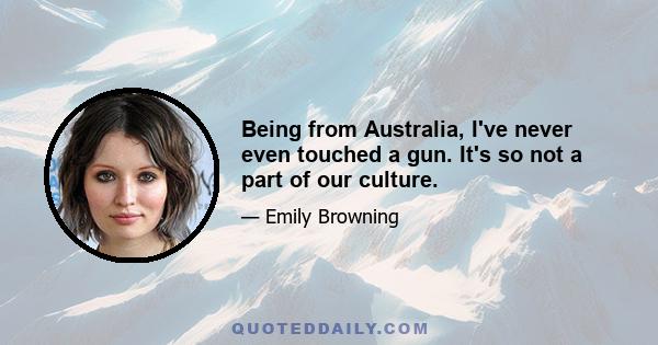 Being from Australia, I've never even touched a gun. It's so not a part of our culture.