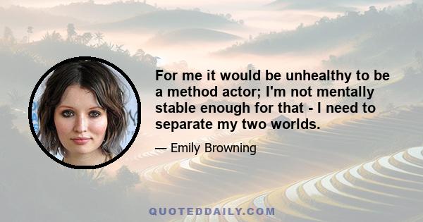 For me it would be unhealthy to be a method actor; I'm not mentally stable enough for that - I need to separate my two worlds.