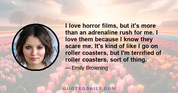 I love horror films, but it's more than an adrenaline rush for me. I love them because I know they scare me. It's kind of like I go on roller coasters, but I'm terrified of roller coasters, sort of thing.