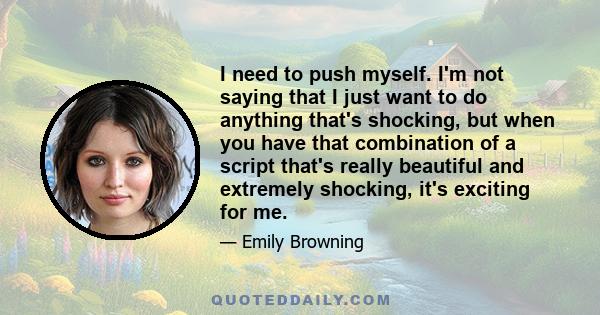 I need to push myself. I'm not saying that I just want to do anything that's shocking, but when you have that combination of a script that's really beautiful and extremely shocking, it's exciting for me.