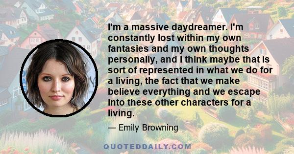 I'm a massive daydreamer. I'm constantly lost within my own fantasies and my own thoughts personally, and I think maybe that is sort of represented in what we do for a living, the fact that we make believe everything