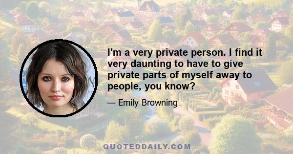 I'm a very private person. I find it very daunting to have to give private parts of myself away to people, you know?