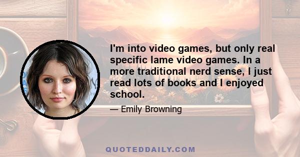 I'm into video games, but only real specific lame video games. In a more traditional nerd sense, I just read lots of books and I enjoyed school.