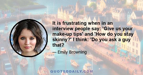 It is frustrating when in an interview people say: 'Give us your make-up tips' and 'How do you stay skinny?' I think: 'Do you ask a guy that?