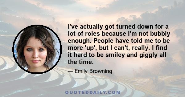 I've actually got turned down for a lot of roles because I'm not bubbly enough. People have told me to be more 'up', but I can't, really. I find it hard to be smiley and giggly all the time.