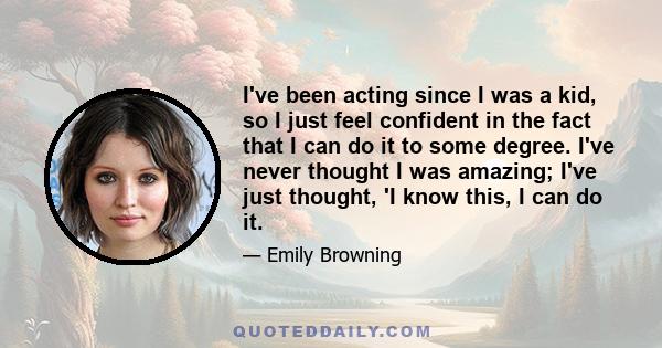 I've been acting since I was a kid, so I just feel confident in the fact that I can do it to some degree. I've never thought I was amazing; I've just thought, 'I know this, I can do it.