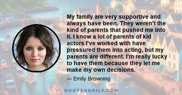 My family are very supportive and always have been. They weren't the kind of parents that pushed me into it. I know a lot of parents of kid actors I've worked with have pressured them into acting, but my parents are