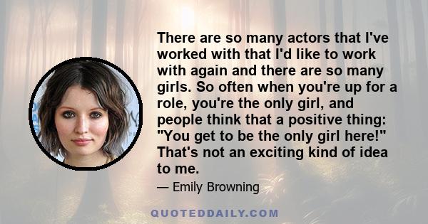 There are so many actors that I've worked with that I'd like to work with again and there are so many girls. So often when you're up for a role, you're the only girl, and people think that a positive thing: You get to