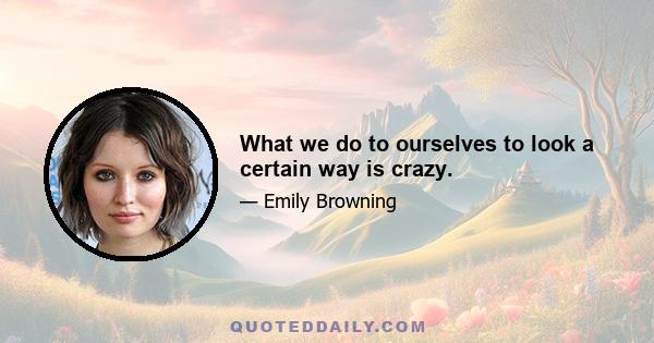 What we do to ourselves to look a certain way is crazy.