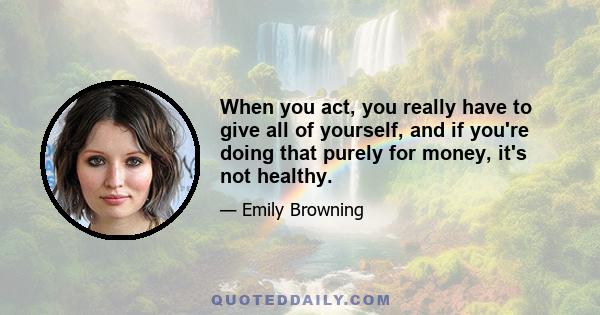 When you act, you really have to give all of yourself, and if you're doing that purely for money, it's not healthy.