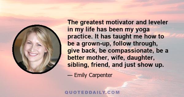 The greatest motivator and leveler in my life has been my yoga practice. It has taught me how to be a grown-up, follow through, give back, be compassionate, be a better mother, wife, daughter, sibling, friend, and just