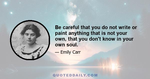 Be careful that you do not write or paint anything that is not your own, that you don't know in your own soul.