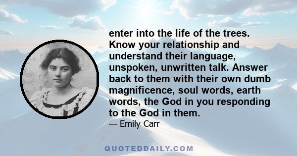 enter into the life of the trees. Know your relationship and understand their language, unspoken, unwritten talk. Answer back to them with their own dumb magnificence, soul words, earth words, the God in you responding