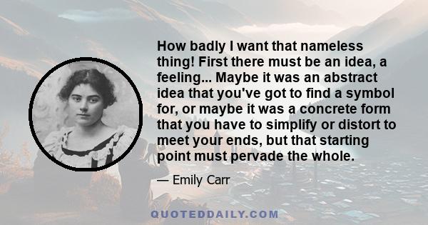 How badly I want that nameless thing! First there must be an idea, a feeling... Maybe it was an abstract idea that you've got to find a symbol for, or maybe it was a concrete form that you have to simplify or distort to 