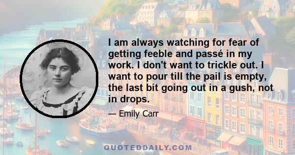 I am always watching for fear of getting feeble and passé in my work. I don't want to trickle out. I want to pour till the pail is empty, the last bit going out in a gush, not in drops.