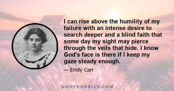 I can rise above the humility of my failure with an intense desire to search deeper and a blind faith that some day my sight may pierce through the veils that hide. I know God's face is there if I keep my gaze steady