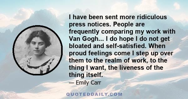 I have been sent more ridiculous press notices. People are frequently comparing my work with Van Gogh... I do hope I do not get bloated and self-satisfied. When proud feelings come I step up over them to the realm of