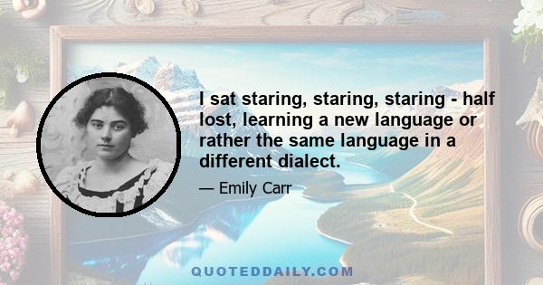 I sat staring, staring, staring - half lost, learning a new language or rather the same language in a different dialect.