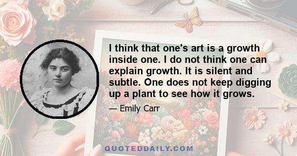 I think that one's art is a growth inside one. I do not think one can explain growth. It is silent and subtle. One does not keep digging up a plant to see how it grows.