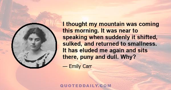 I thought my mountain was coming this morning. It was near to speaking when suddenly it shifted, sulked, and returned to smallness. It has eluded me again and sits there, puny and dull. Why?