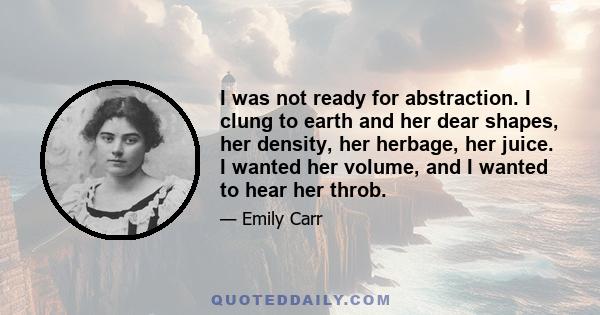 I was not ready for abstraction. I clung to earth and her dear shapes, her density, her herbage, her juice. I wanted her volume, and I wanted to hear her throb.