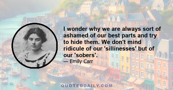 I wonder why we are always sort of ashamed of our best parts and try to hide them. We don't mind ridicule of our 'sillinesses' but of our 'sobers'.