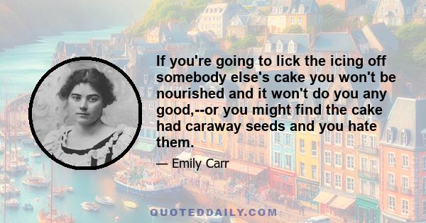 If you're going to lick the icing off somebody else's cake you won't be nourished and it won't do you any good,--or you might find the cake had caraway seeds and you hate them.