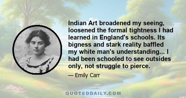 Indian Art broadened my seeing, loosened the formal tightness I had learned in England's schools. Its bigness and stark reality baffled my white man's understanding... I had been schooled to see outsides only, not