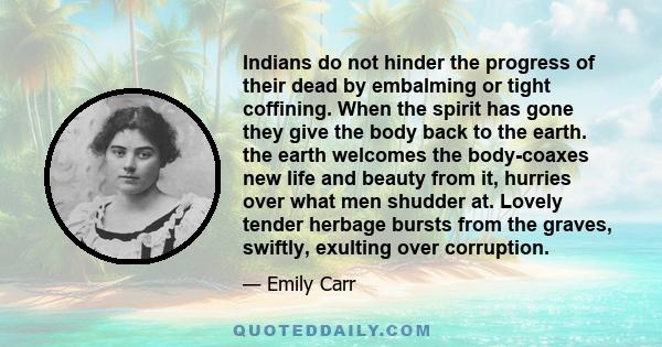 Indians do not hinder the progress of their dead by embalming or tight coffining. When the spirit has gone they give the body back to the earth. the earth welcomes the body-coaxes new life and beauty from it, hurries