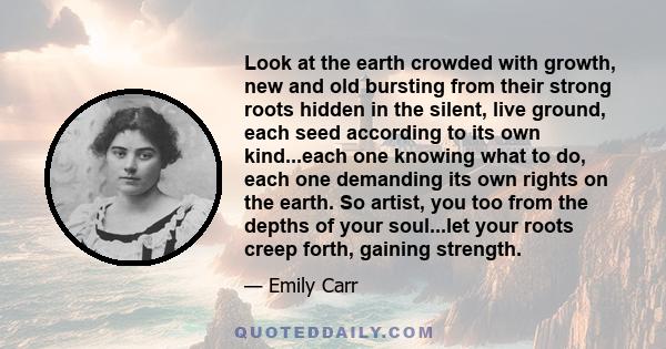 Look at the earth crowded with growth, new and old bursting from their strong roots hidden in the silent, live ground, each seed according to its own kind...each one knowing what to do, each one demanding its own rights 