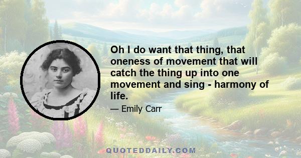 Oh I do want that thing, that oneness of movement that will catch the thing up into one movement and sing - harmony of life.