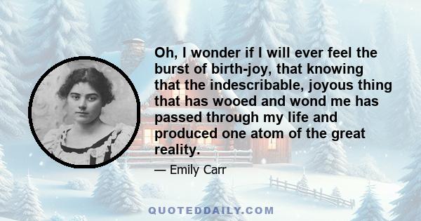 Oh, I wonder if I will ever feel the burst of birth-joy, that knowing that the indescribable, joyous thing that has wooed and wond me has passed through my life and produced one atom of the great reality.