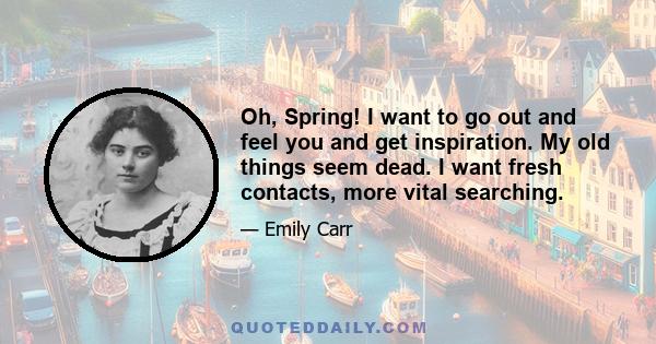 Oh, Spring! I want to go out and feel you and get inspiration. My old things seem dead. I want fresh contacts, more vital searching.