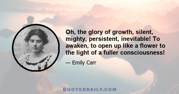 Oh, the glory of growth, silent, mighty, persistent, inevitable! To awaken, to open up like a flower to the light of a fuller consciousness!