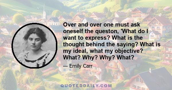 Over and over one must ask oneself the queston, 'What do I want to express? What is the thought behind the saying? What is my ideal, what my objective? What? Why? Why? What?