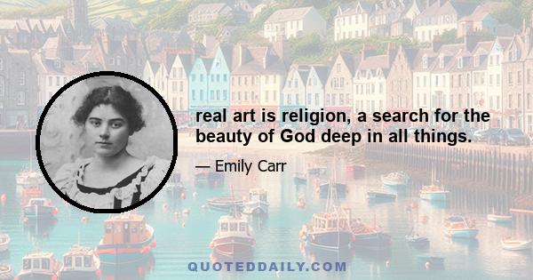 real art is religion, a search for the beauty of God deep in all things.