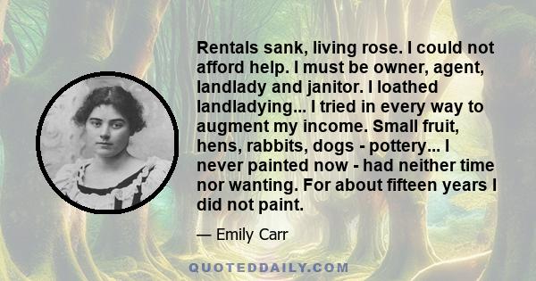 Rentals sank, living rose. I could not afford help. I must be owner, agent, landlady and janitor. I loathed landladying... I tried in every way to augment my income. Small fruit, hens, rabbits, dogs - pottery... I never 