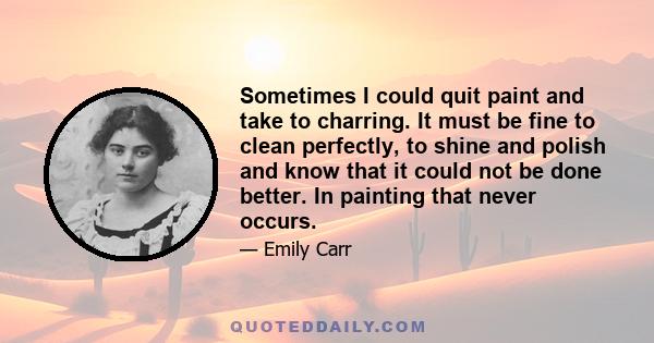 Sometimes I could quit paint and take to charring. It must be fine to clean perfectly, to shine and polish and know that it could not be done better. In painting that never occurs.