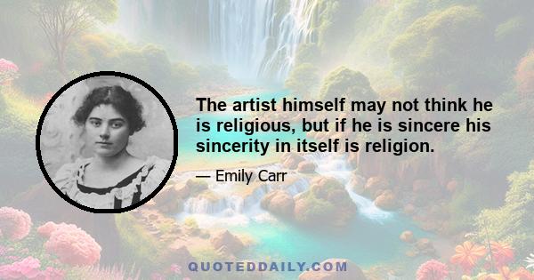 The artist himself may not think he is religious, but if he is sincere his sincerity in itself is religion.