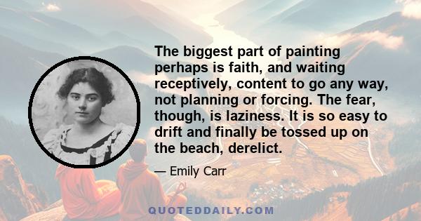 The biggest part of painting perhaps is faith, and waiting receptively, content to go any way, not planning or forcing. The fear, though, is laziness. It is so easy to drift and finally be tossed up on the beach,